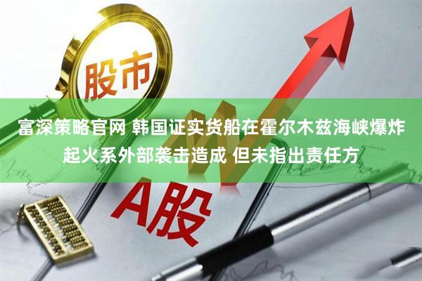 富深策略官网 韩国证实货船在霍尔木兹海峡爆炸起火系外部袭击造成 但未指出责任方