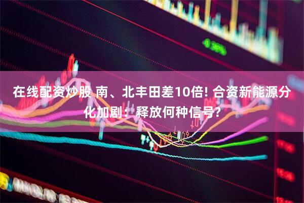 在线配资炒股 南、北丰田差10倍! 合资新能源分化加剧：释放何种信号?