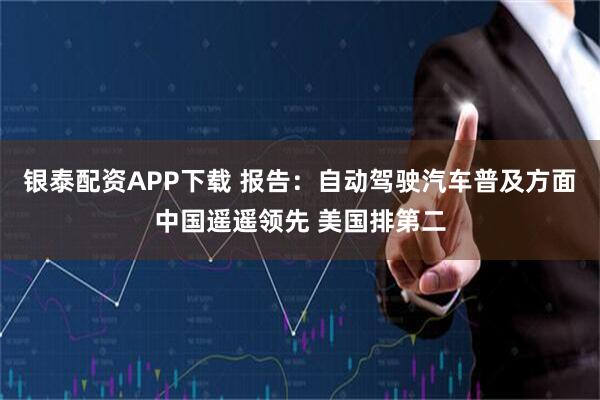银泰配资APP下载 报告：自动驾驶汽车普及方面中国遥遥领先 美国排第二